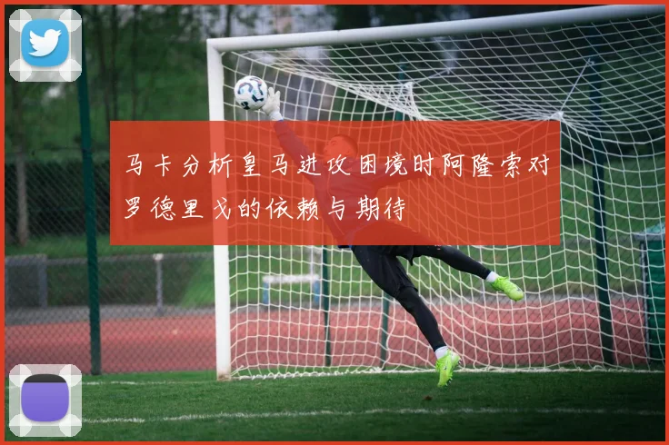 马卡分析皇马进攻困境时阿隆索对罗德里戈的依赖与期待