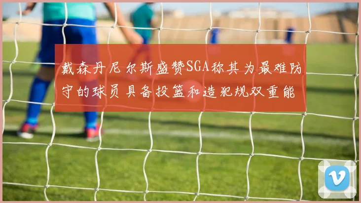 戴森丹尼尔斯盛赞SGA称其为最难防守的球员具备投篮和造犯规双重能力