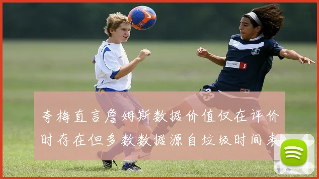 夸梅直言詹姆斯数据价值仅在评价时存在但多数数据源自垃圾时间表现