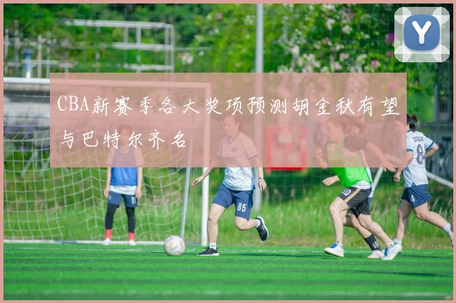 CBA新赛季各大奖项预测胡金秋有望与巴特尔齐名