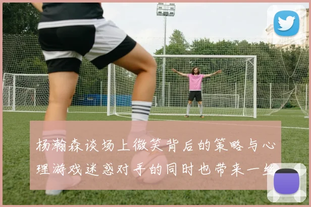 杨瀚森谈场上微笑背后的策略与心理游戏迷惑对手的同时也带来一丝嘲讽