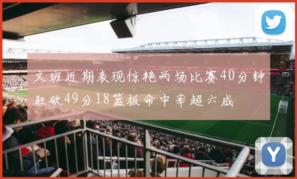 文班近期表现惊艳两场比赛40分钟狂砍49分18篮板命中率超六成