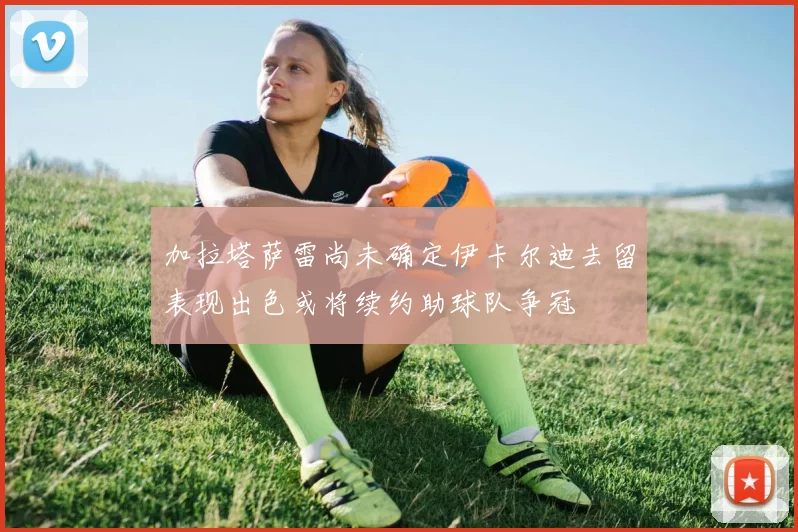 加拉塔萨雷尚未确定伊卡尔迪去留表现出色或将续约助球队争冠