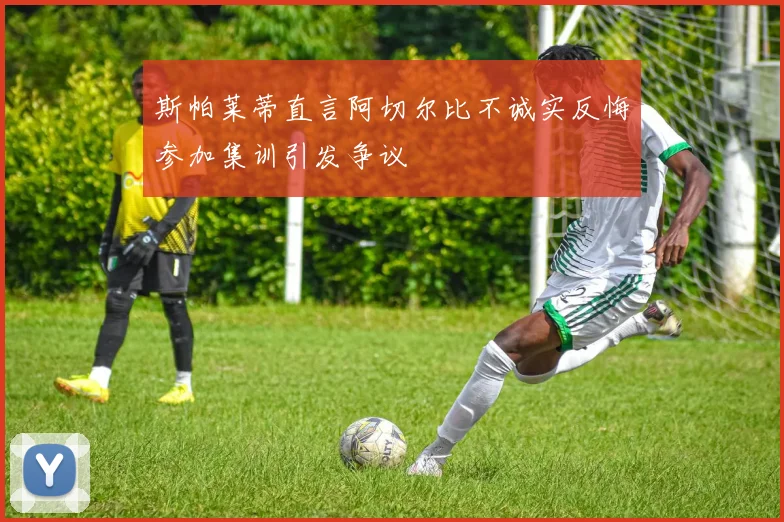 斯帕莱蒂直言阿切尔比不诚实反悔参加集训引发争议