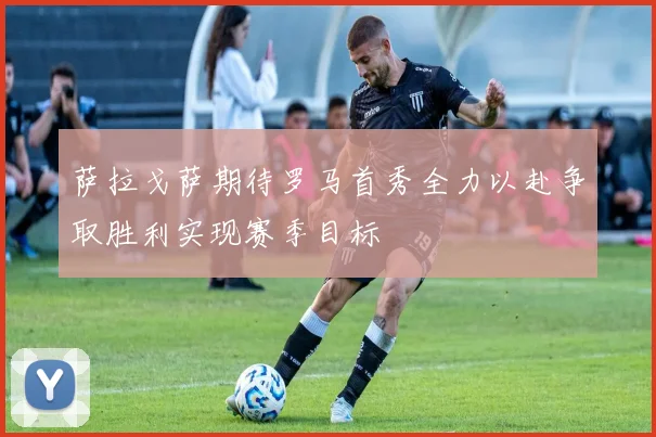 萨拉戈萨期待罗马首秀全力以赴争取胜利实现赛季目标