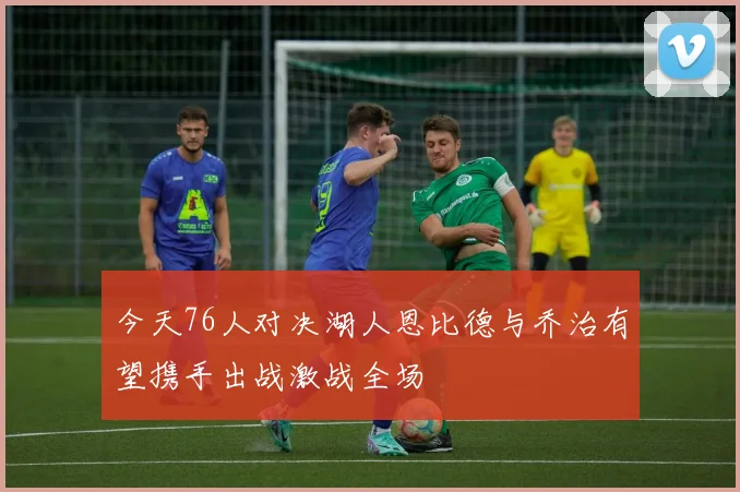 今天76人对决湖人恩比德与乔治有望携手出战激战全场