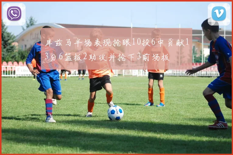 库兹马半场表现抢眼10投6中贡献13分6篮板2助攻并抢下3前场板