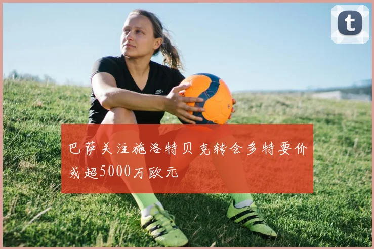 巴萨关注施洛特贝克转会多特要价或超5000万欧元