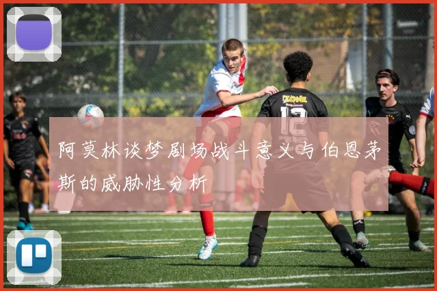 阿莫林谈梦剧场战斗意义与伯恩茅斯的威胁性分析