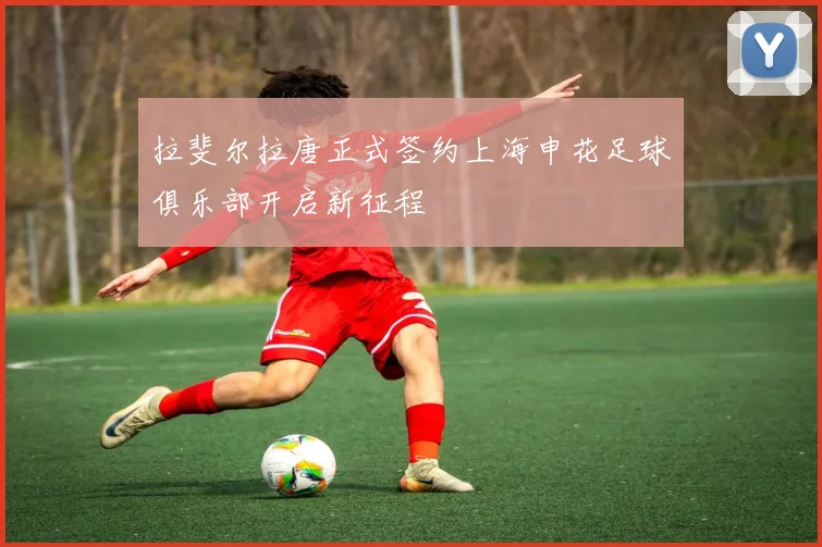 拉斐尔拉唐正式签约上海申花足球俱乐部开启新征程