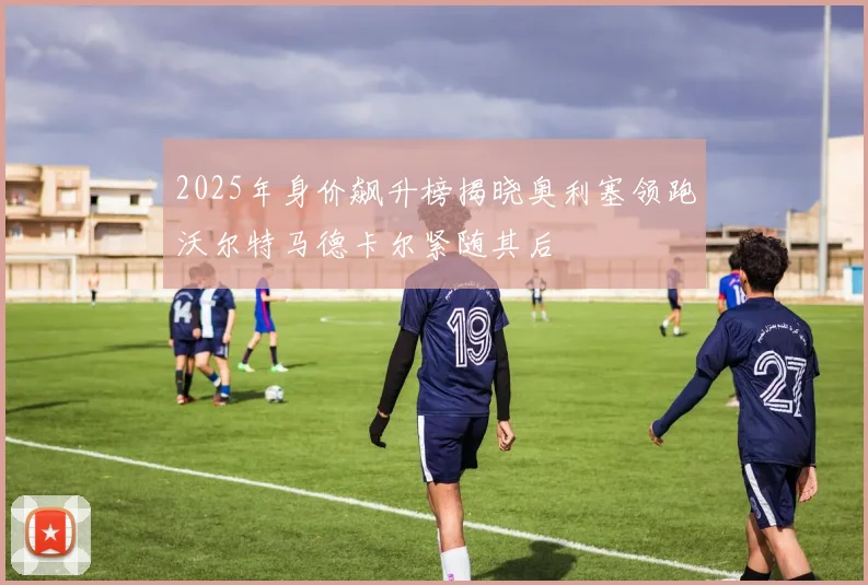 2025年身价飙升榜揭晓奥利塞领跑沃尔特马德卡尔紧随其后