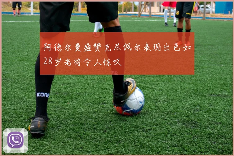 阿德尔曼盛赞克尼佩尔表现出色如28岁老将令人惊叹