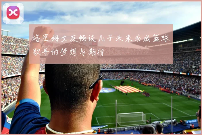 塔图姆女友畅谈儿子未来或成篮球歌手的梦想与期待