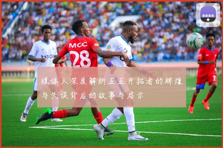 媒体人深度解析五五开拓者的辉煌与失误背后的故事与启示
