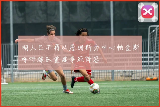 湖人已不再以詹姆斯为中心帕金斯呼吁球队重建争冠阵容
