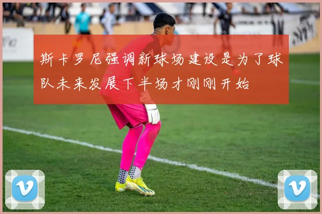 斯卡罗尼强调新球场建设是为了球队未来发展下半场才刚刚开始