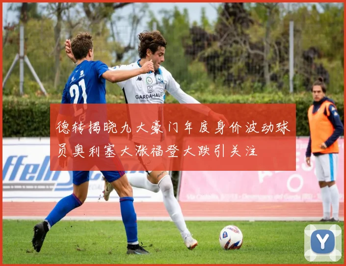 德转揭晓九大豪门年度身价波动球员奥利塞大涨福登大跌引关注