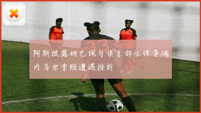 阿斯披露姆巴佩与俱乐部法律争端内马尔索赔遭遇挫折