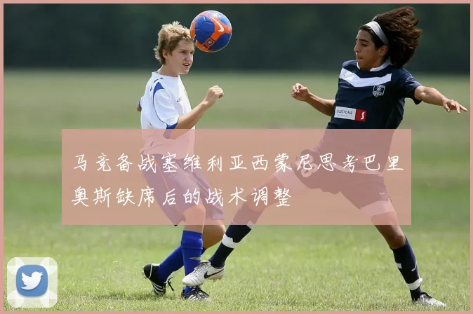 马竞备战塞维利亚西蒙尼思考巴里奥斯缺席后的战术调整