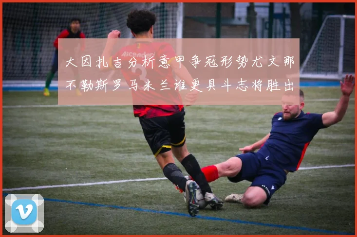 大因扎吉分析意甲争冠形势尤文那不勒斯罗马米兰谁更具斗志将胜出