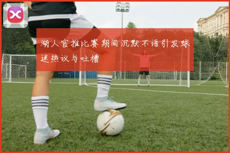 湖人官推比赛期间沉默不语引发球迷热议与吐槽