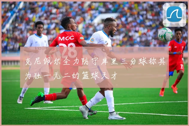 克尼佩尔全力防守库里三分球称其为独一无二的篮球天才